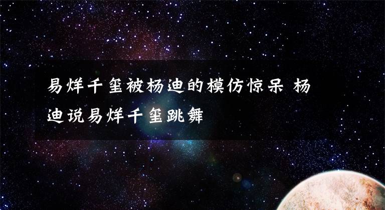 易烊千璽被楊迪的模仿驚呆 楊迪說易烊千璽跳舞