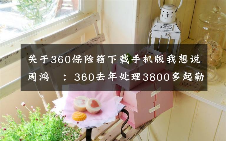 關(guān)于360保險箱下載手機(jī)版我想說周鴻祎：360去年處理3800多起勒索攻擊