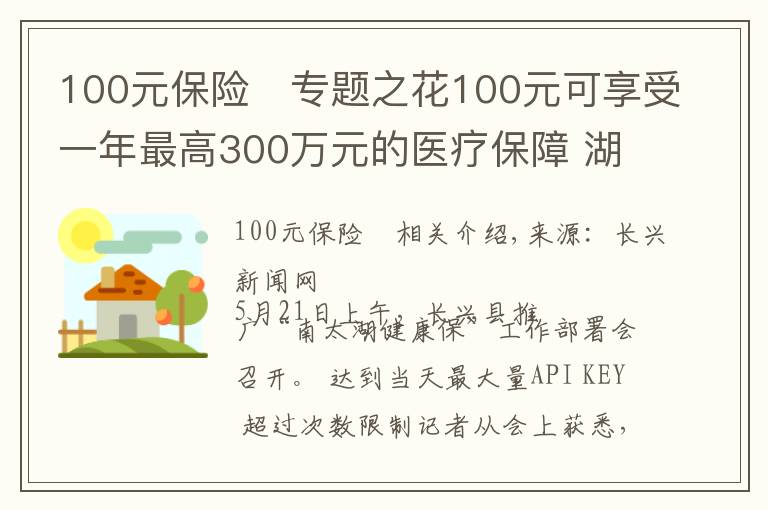 100元保險(xiǎn)	專(zhuān)題之花100元可享受一年最高300萬(wàn)元的醫(yī)療保障 湖州推出“南太湖健康?！鄙虡I(yè)補(bǔ)充醫(yī)療保險(xiǎn)