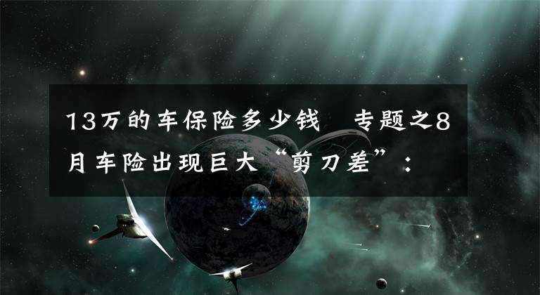 13萬的車保險多少錢	專題之8月車險出現(xiàn)巨大“剪刀差”：保費同比下滑13%保額大增70%