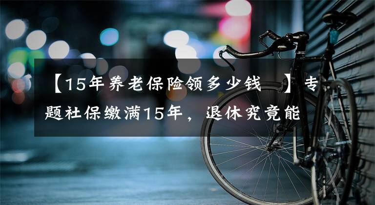 【15年養(yǎng)老保險領(lǐng)多少錢	】專題社保繳滿15年，退休究竟能領(lǐng)多少養(yǎng)老金？終于搞懂了