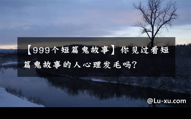 【999個(gè)短篇鬼故事】你見過看短篇鬼故事的人心理發(fā)毛嗎？