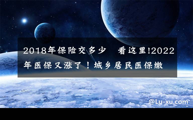 2018年保險(xiǎn)交多少	看這里!2022年醫(yī)保又漲了！城鄉(xiāng)居民醫(yī)保繳費(fèi)具體要多少？附各地最新標(biāo)準(zhǔn)