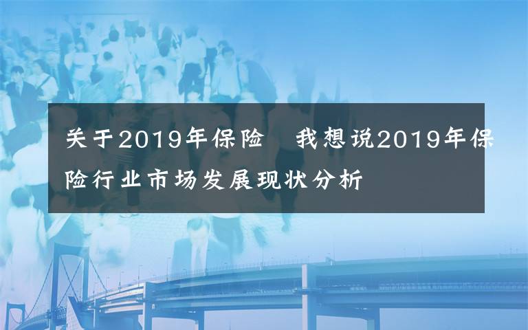 關(guān)于2019年保險 我想說2019年保險行業(yè)市場發(fā)展現(xiàn)狀分析