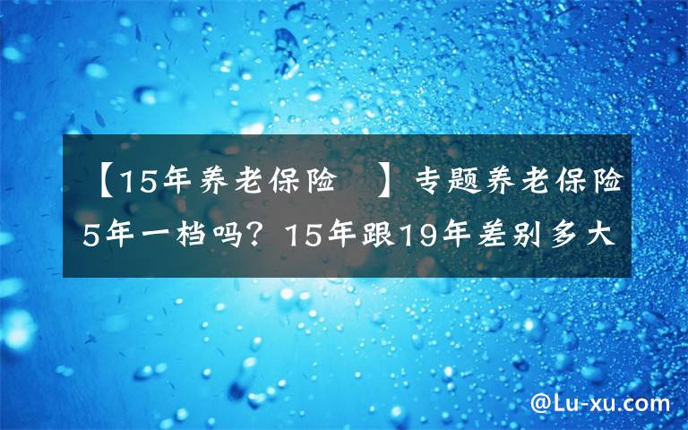 【15年養(yǎng)老保險(xiǎn) 】專題養(yǎng)老保險(xiǎn)5年一檔嗎？15年跟19年差別多大？怎么繳費(fèi)最合適？