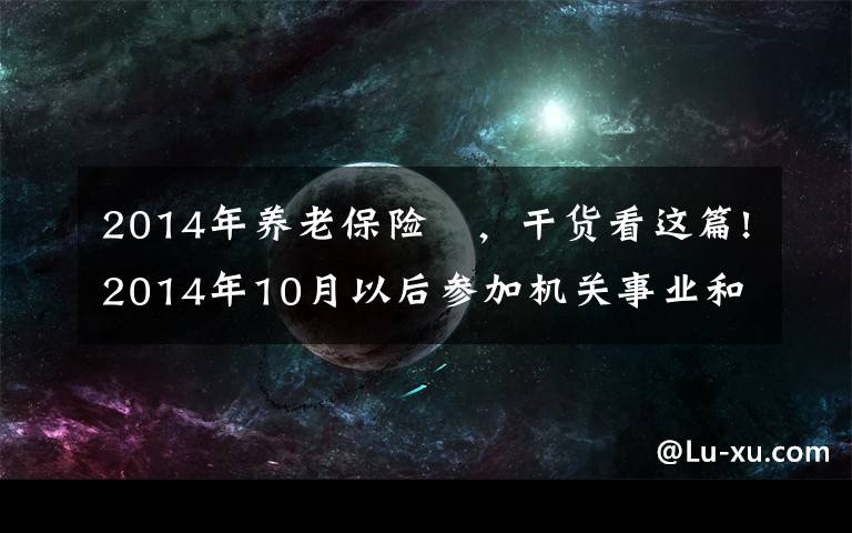 2014年養(yǎng)老保險(xiǎn)	，干貨看這篇!2014年10月以后參加機(jī)關(guān)事業(yè)和企業(yè)養(yǎng)老保險(xiǎn)，養(yǎng)老金會(huì)一樣嗎？