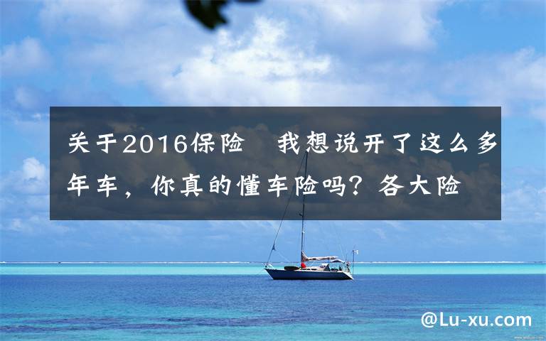 關(guān)于2016保險	我想說開了這么多年車，你真的懂車險嗎？各大險種理賠金額、流程全揭秘