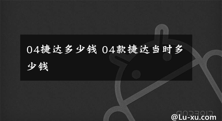 04捷達多少錢 04款捷達當時多少錢