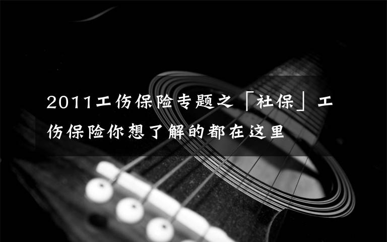 2011工傷保險專題之「社保」工傷保險你想了解的都在這里