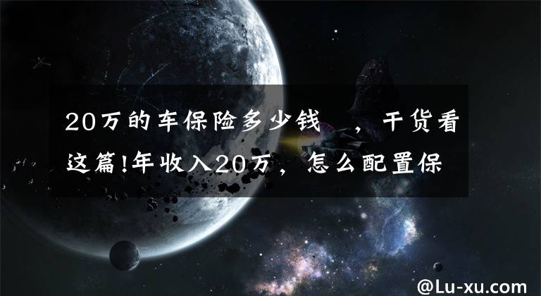 20萬的車保險(xiǎn)多少錢 ，干貨看這篇!年收入20萬，怎么配置保險(xiǎn)？投保思路分享