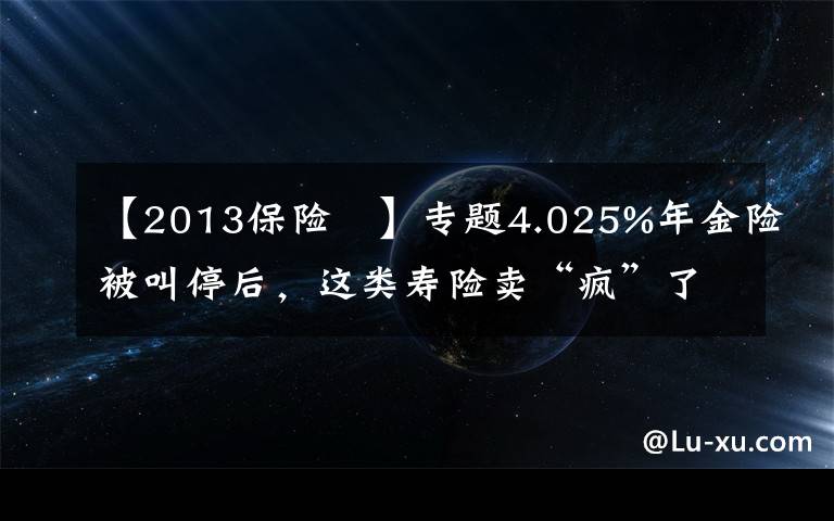 【2013保險 】專題4.025%年金險被叫停后，這類壽險賣“瘋”了，12家險企新推產(chǎn)品，但火爆背后，供給端停售、銷售端套利，增額終身壽險還能不能買？