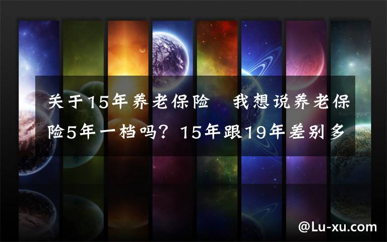 關(guān)于15年養(yǎng)老保險(xiǎn) 我想說養(yǎng)老保險(xiǎn)5年一檔嗎？15年跟19年差別多大？怎么繳費(fèi)最合適？