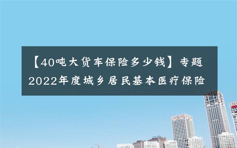 【40噸大貨車保險(xiǎn)多少錢】專題2022年度城鄉(xiāng)居民基本醫(yī)療保險(xiǎn)開始繳費(fèi)啦