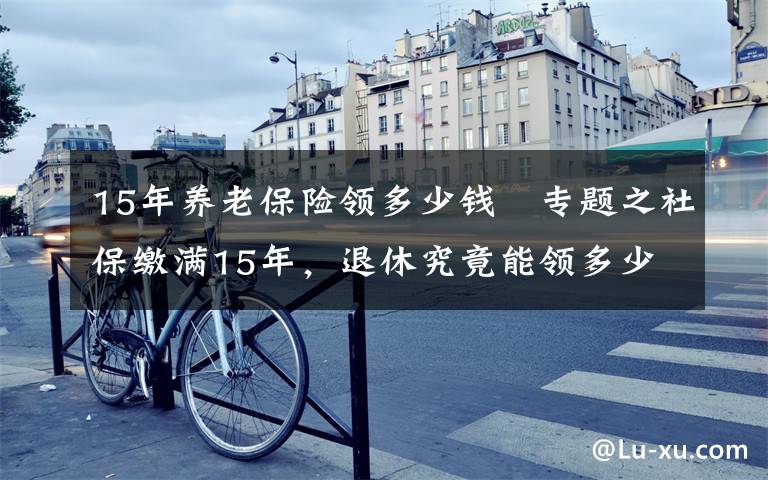 15年養(yǎng)老保險領(lǐng)多少錢	專題之社保繳滿15年，退休究竟能領(lǐng)多少養(yǎng)老金？終于搞懂了