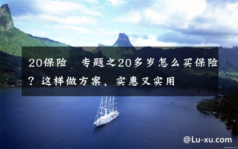 20保險(xiǎn)	專題之20多歲怎么買保險(xiǎn)？這樣做方案，實(shí)惠又實(shí)用