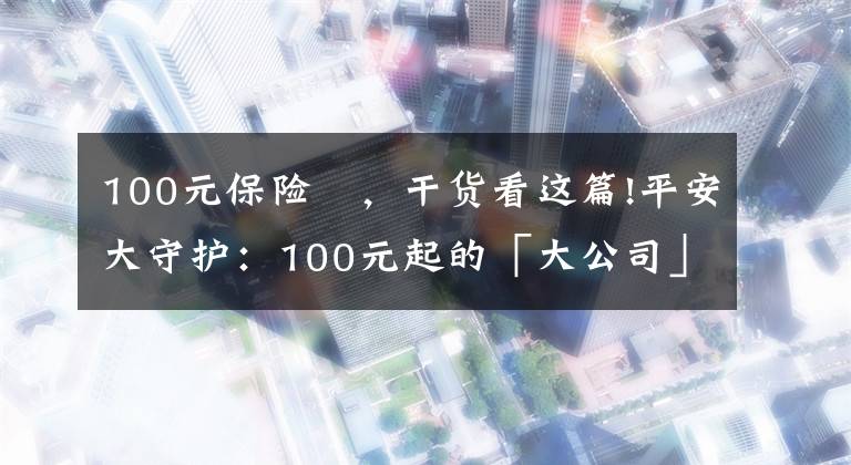 100元保險 ，干貨看這篇!平安大守護：100元起的「大公司」意外險來啦