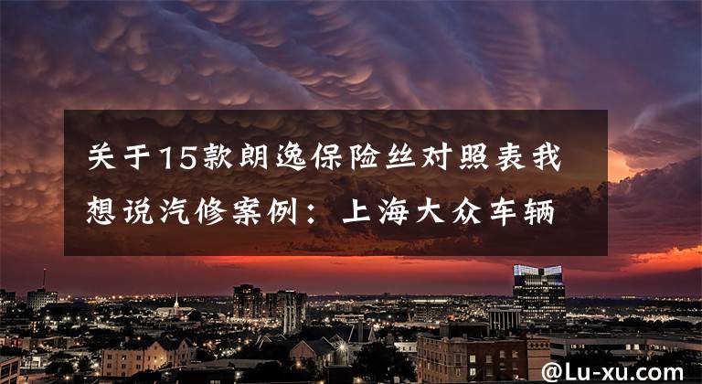 關(guān)于15款朗逸保險(xiǎn)絲對(duì)照表我想說汽修案例：上海大眾車輛維修案例精選