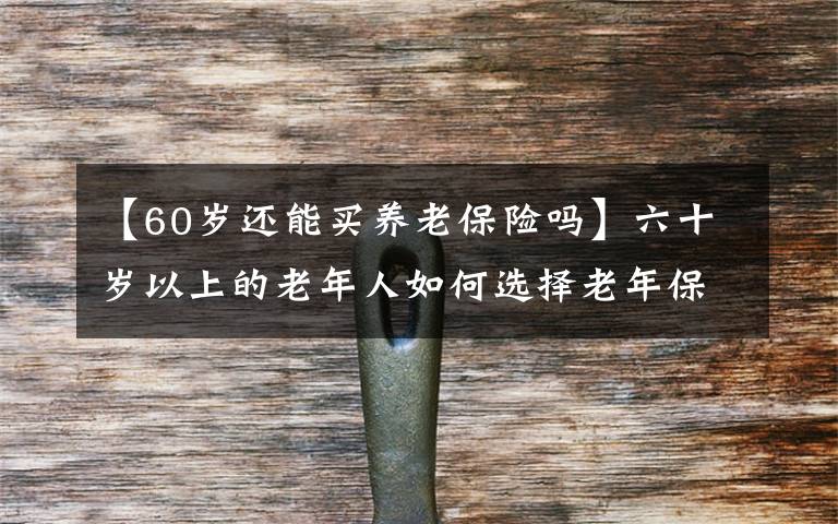 【60歲還能買養(yǎng)老保險(xiǎn)嗎】六十歲以上的老年人如何選擇老年保險(xiǎn)？