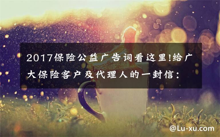 2017保險(xiǎn)公益廣告詞看這里!給廣大保險(xiǎn)客戶及代理人的一封信：