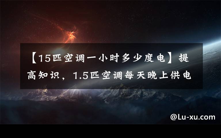 【15匹空調一小時多少度電】提高知識，1.5匹空調每天晚上供電多少度？