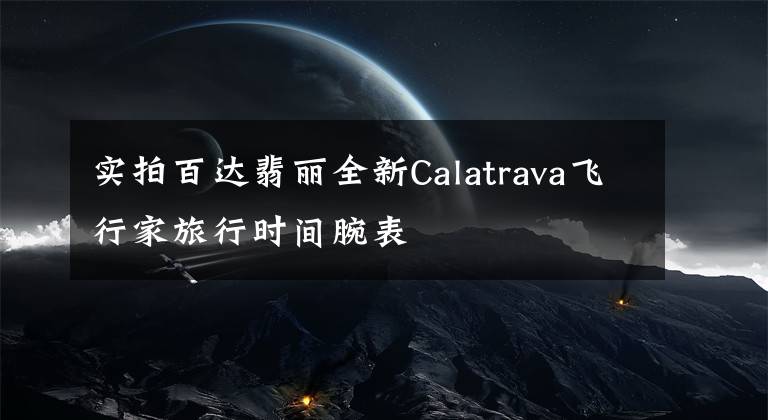 實拍百達(dá)翡麗全新Calatrava飛行家旅行時間腕表