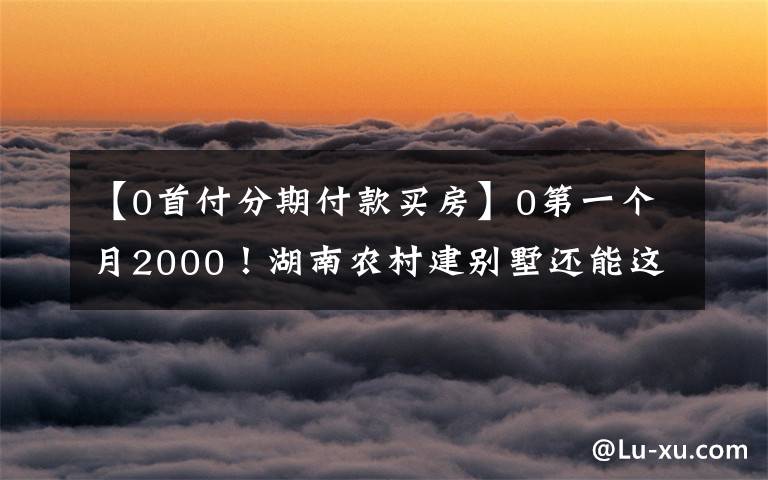 【0首付分期付款買房】0第一個(gè)月2000！湖南農(nóng)村建別墅還能這樣玩嗎？房子的建設(shè)門檻被踩破了