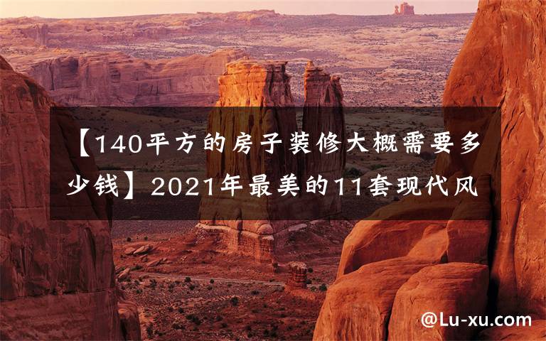 【140平方的房子裝修大概需要多少錢】2021年最美的11套現(xiàn)代風(fēng)事例都在這里！請(qǐng)把它作為參考模板。美麗省錢。