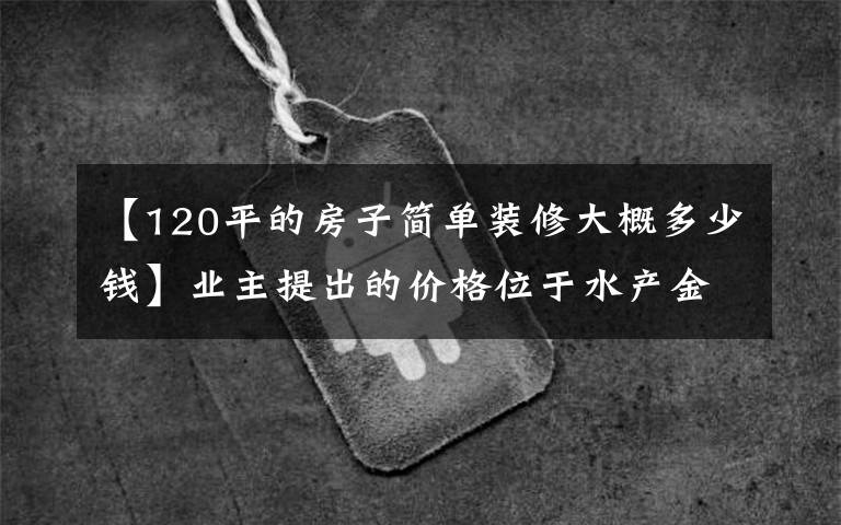 【120平的房子簡(jiǎn)單裝修大概多少錢】業(yè)主提出的價(jià)格位于水產(chǎn)金水明杰，每平米三居室要賣0.6萬(wàn)韓元。