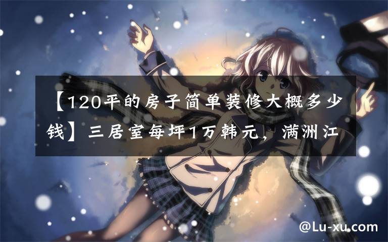 【120平的房子簡(jiǎn)單裝修大概多少錢】三居室每坪1萬(wàn)韓元，滿洲江城出極品，業(yè)主報(bào)價(jià)。