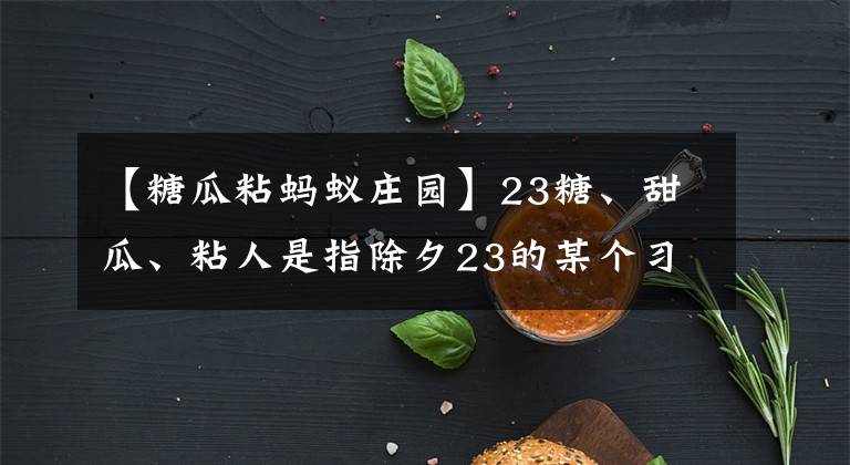 【糖瓜粘螞蟻莊園】23糖、甜瓜、粘人是指除夕23的某個(gè)習(xí)俗螞蟻莊園今天的答案。