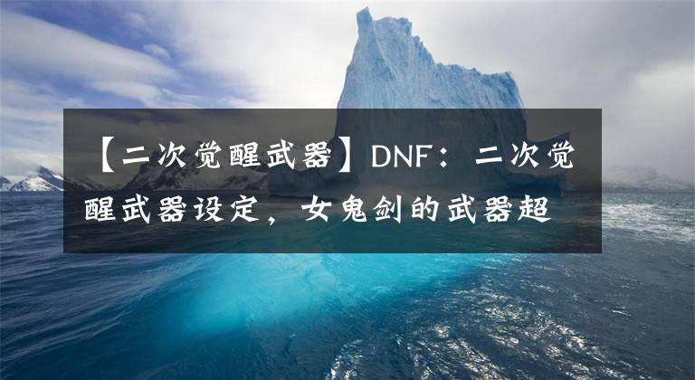 【二次覺醒武器】DNF：二次覺醒武器設定，女鬼劍的武器超帥