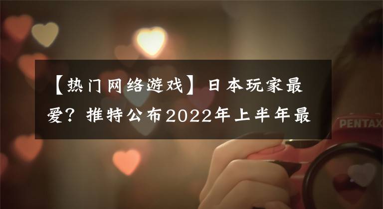 【熱門網(wǎng)絡(luò)游戲】日本玩家最愛？推特公布2022年上半年最熱門游戲，原神又屠榜了