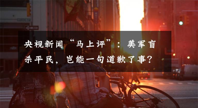 央視新聞“馬上評”：美軍盲殺平民，豈能一句道歉了事？ 7日殺新手攻略技巧