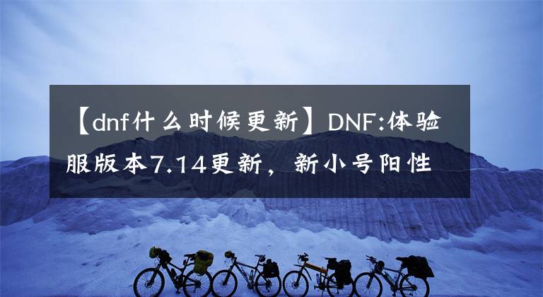 【dnf什么時(shí)候更新】DNF:體驗(yàn)服版本7.14更新，新小號(hào)陽性副本，埃爾文淚湖解讀。