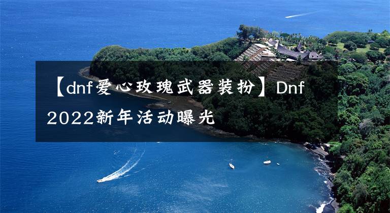 【dnf愛心玫瑰武器裝扮】Dnf2022新年活動曝光