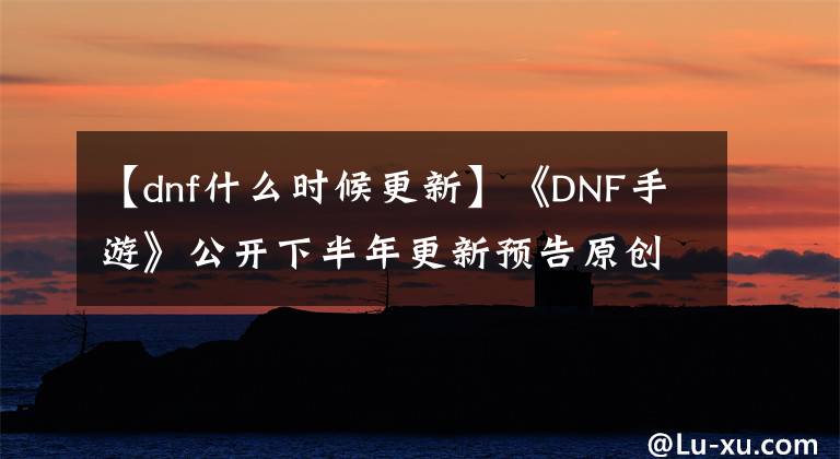 【dnf什么時(shí)候更新】《DNF手游》公開下半年更新預(yù)告原創(chuàng)職業(yè)戰(zhàn)士公開