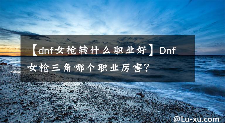 【dnf女槍轉(zhuǎn)什么職業(yè)好】Dnf女槍三角哪個職業(yè)厲害？