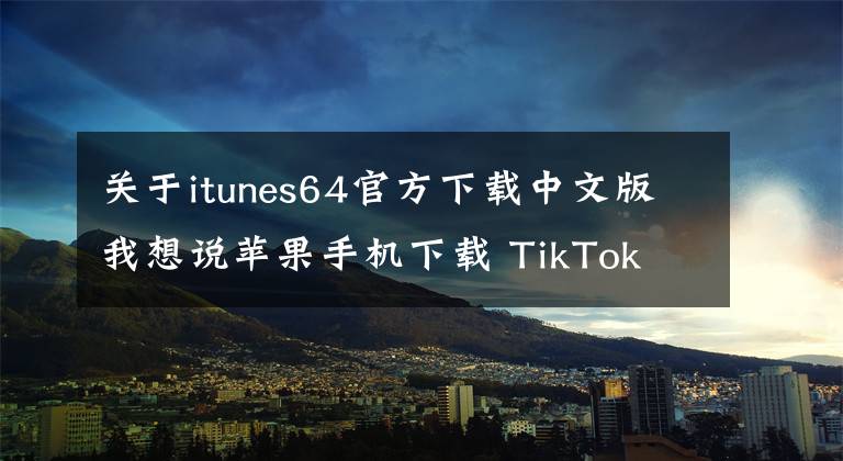 關(guān)于itunes64官方下載中文版我想說蘋果手機(jī)下載 TikTok 舊版本安裝包教程