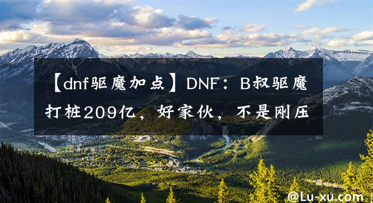 【dnf驅(qū)魔加點(diǎn)】DNF：B叔驅(qū)魔打樁209億，好家伙，不是剛壓縮了傷害嗎？