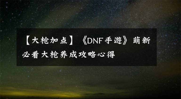 【大槍加點(diǎn)】《DNF手游》萌新必看大槍養(yǎng)成攻略心得