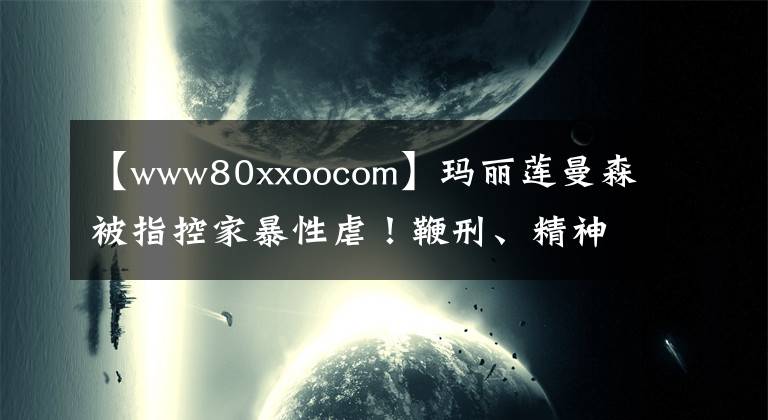 【www80xxoocom】瑪麗蓮曼森被指控家暴性虐！鞭刑、精神控制、嗑藥強(qiáng)奸……簡(jiǎn)直魔鬼