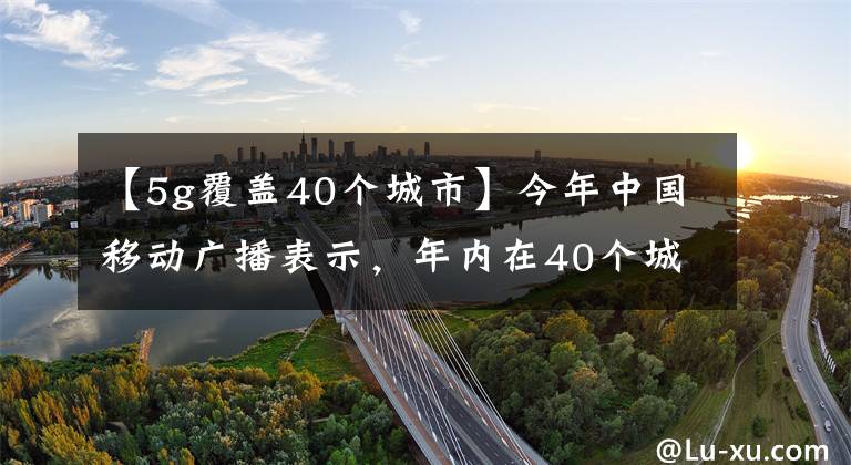 【5g覆蓋40個(gè)城市】今年中國(guó)移動(dòng)廣播表示，年內(nèi)在40個(gè)城市覆蓋了5G。