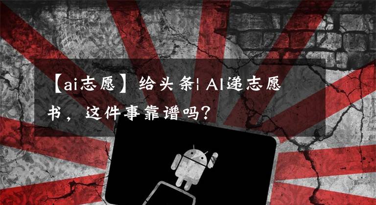 【ai志愿】給頭條| AI遞志愿書，這件事靠譜嗎？