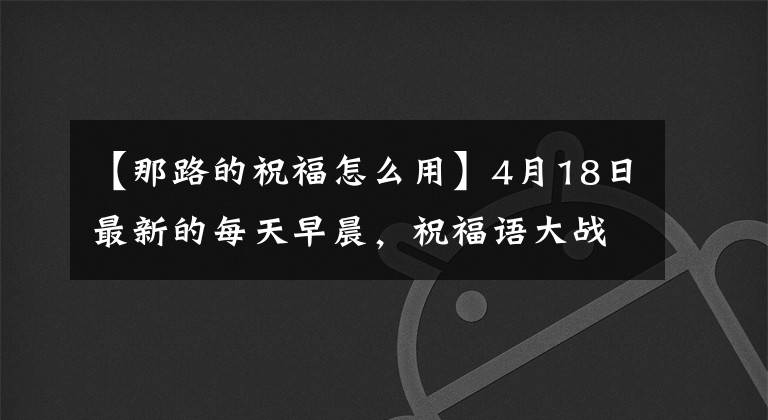 【那路的祝福怎么用】4月18日最新的每天早晨，祝福語大戰(zhàn)希望你幸福舒適