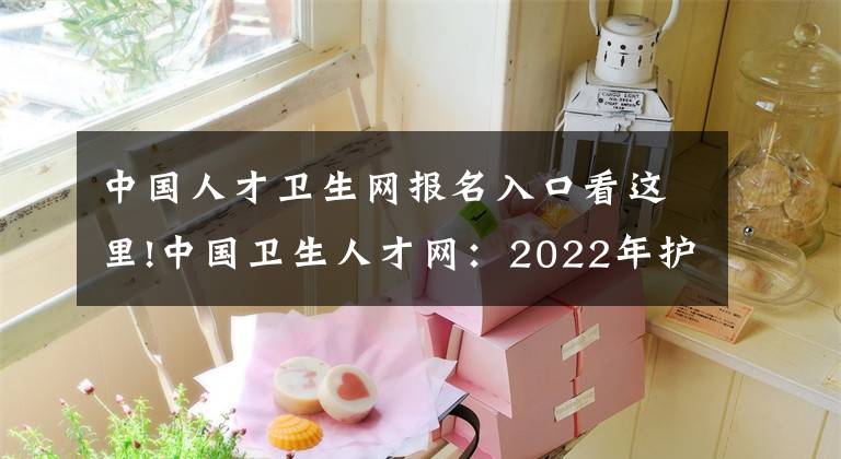 中國人才衛(wèi)生網(wǎng)報名入口看這里!中國衛(wèi)生人才網(wǎng)：2022年護士執(zhí)業(yè)資格考試報名入口已開通