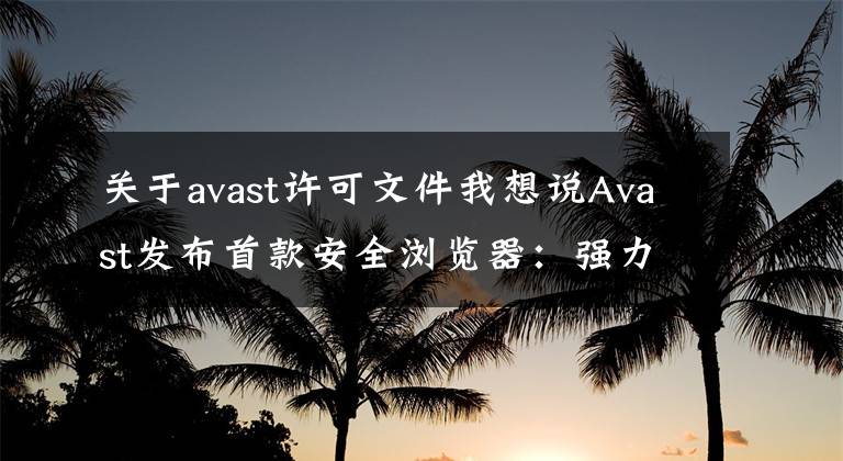 關于avast許可文件我想說Avast發(fā)布首款安全瀏覽器：強力廣告屏蔽、一鍵下載視頻