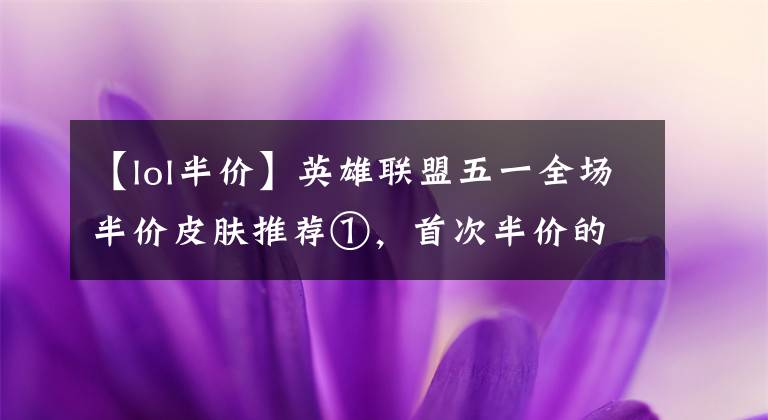 【lol半價(jià)】英雄聯(lián)盟五一全場半價(jià)皮膚推薦①，首次半價(jià)的神龍亞索和黎明永恩