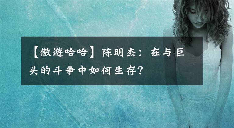 【傲游哈哈】陳明杰：在與巨頭的斗爭(zhēng)中如何生存？