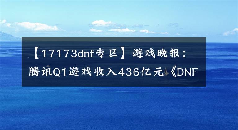 【17173dnf專區(qū)】游戲晚報(bào)：騰訊Q1游戲收入436億元《DNF》新游即將上線