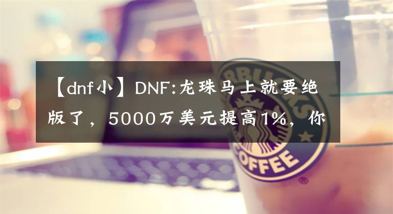 【dnf小】DNF:龍珠馬上就要絕版了，5000萬美元提高1%，你認(rèn)為自己賺了大錢嗎？